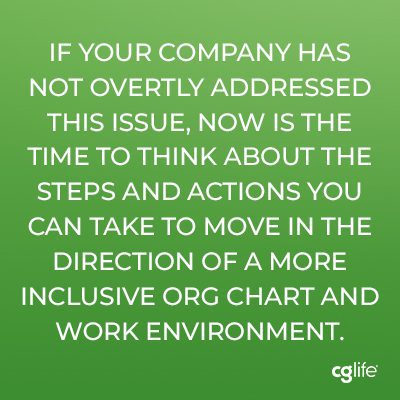 If your company has not overtly addressed this issue, now is the time to think about the steps and actions you can take to move in the direction of a more inclusive org chart and work environment.