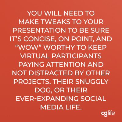 “You will need to make tweaks to your presentation to be sure it’s concise, on point, and “wow” worthy to keep virtual participants paying attention and not distracted by other projects, their snuggly dog, or their ever-expanding social media life.”