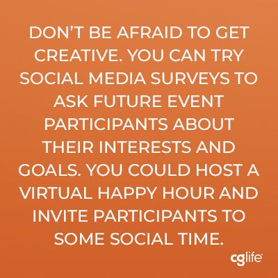 “Don’t be afraid to get creative. You can try social media surveys to ask future event participants about their interests and goals. You could host a virtual happy hour and invite participants to some social time.”