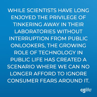 “While scientists have long enjoyed the privilege of tinkering away in their laboratories without interruption from public onlookers, the growing role of technology in public life has created a scenario where we can no longer afford to ignore consumer fears around it.”