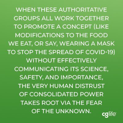 “when these authoritative groups all work together to promote a concept (like modifications to the food we eat, or say, wearing a mask to stop the spread of COVID-19) without effectively communicating its science, safety, and importance, the very human distrust of consolidated power takes root via the fear of the unknown.”