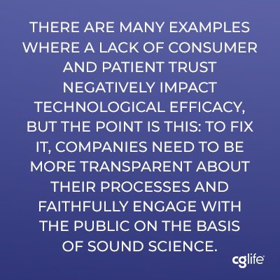 “There are many examples where a lack of consumer and patient trust negatively impact technological efficacy, but the point is this: to fix it, companies need to be more transparent about their processes and faithfully engage with the public on the basis of sound science.”