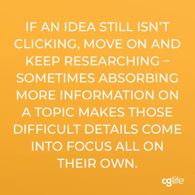 “If an idea still isn’t clicking, move on and keep researching – sometimes absorbing more information on a topic makes those difficult details come into focus all on their own.”