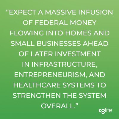 Expect a massive infusion of federal money flowing into homes and small businesses ahead of later investment in infrastructure, entrepreneurism, and healthcare systems to strengthen the system overall.