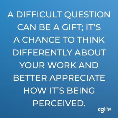 In that way, a difficult question can be a gift; it’s a chance to think differently about your work and better appreciate how it’s being perceived.